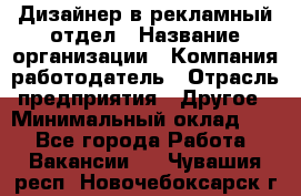 Дизайнер в рекламный отдел › Название организации ­ Компания-работодатель › Отрасль предприятия ­ Другое › Минимальный оклад ­ 1 - Все города Работа » Вакансии   . Чувашия респ.,Новочебоксарск г.